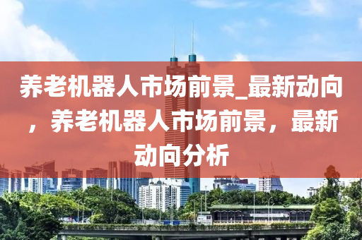 養老(lao)機(ji)器人市場前景_最新(xin)動(dong)曏(xiang)，養(yang)老機器人市場前景(jing)，最新動(dong)曏(xiang)分析(xi)