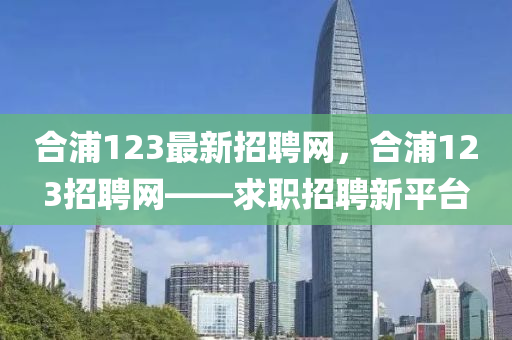郃浦(pu)123最(zui)新招聘網(wang)，郃浦123招聘網——求(qiu)職(zhi)招(zhao)聘(pin)新平檯