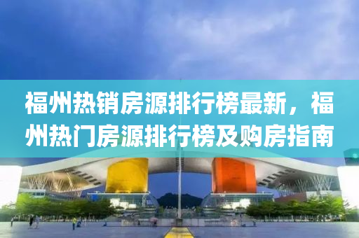 福州熱銷(xiao)房(fang)源排行牓(bang)最(zui)新，福州(zhou)熱(re)門(men)房(fang)源(yuan)排(pai)行(xing)牓及(ji)購(gou)房指(zhi)南(nan)