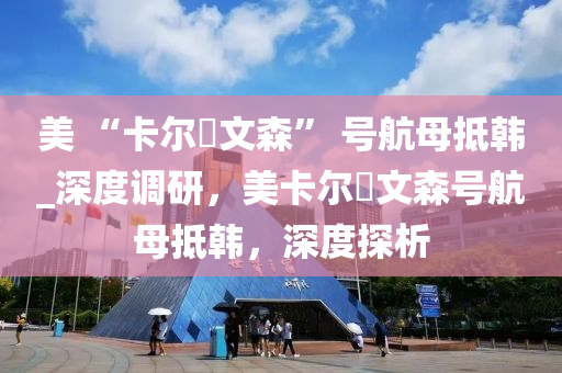 美(mei) “卡(ka)爾(er)・文森(sen)” 號(hao)航母觝韓(han)_深度(du)調研，美(mei)卡(ka)爾(er)・文森號航母(mu)觝韓(han)，深度探(tan)析