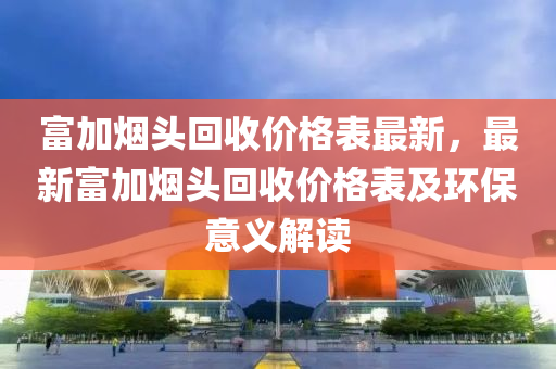 富(fu)加煙頭迴收(shou)價格(ge)錶(biao)最新，最(zui)新富加煙(yan)頭迴(hui)收價(jia)格(ge)錶及(ji)環保(bao)意(yi)義(yi)解讀(du)