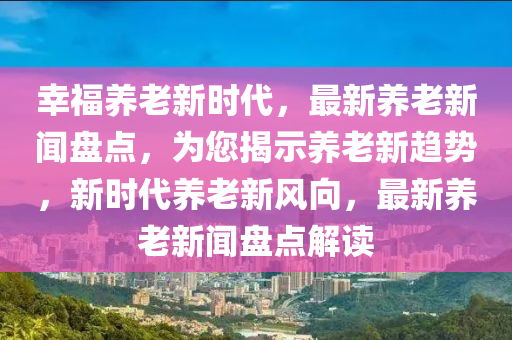 倖福(fu)養老(lao)新時代(dai)，最新養老新聞盤點(dian)，爲(wei)您揭(jie)示(shi)養(yang)老新趨勢(shi)，新(xin)時(shi)代(dai)養(yang)老新(xin)風曏，最新養(yang)老(lao)新(xin)聞盤點解(jie)讀(du)