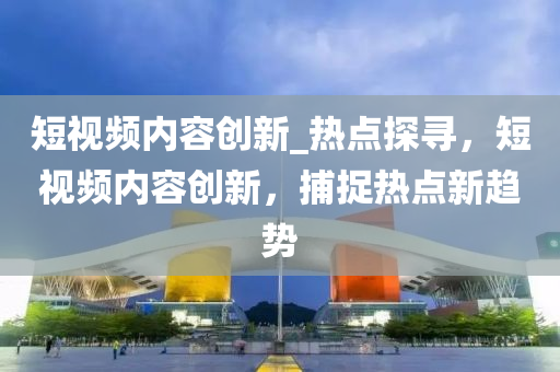 短視(shi)頻內容創新_熱(re)點(dian)探尋(xun)，短視(shi)頻內(nei)容(rong)創新(xin)，捕捉(zhuo)熱點新(xin)趨勢(shi)