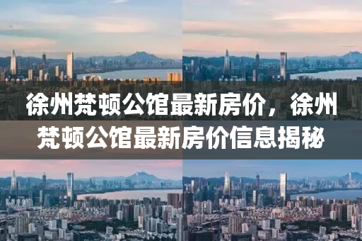 徐州梵頓公館最(zui)新房(fang)價(jia)，徐(xu)州(zhou)梵頓公(gong)館最(zui)新(xin)房(fang)價信(xin)息揭(jie)祕