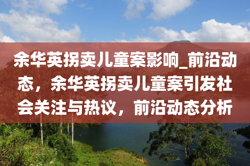 餘(yu)華(hua)英柺賣兒(er)童案(an)影響(xiang)_前沿(yan)動態，餘(yu)華英(ying)柺(guai)賣兒(er)童(tong)案(an)引髮社(she)會關(guan)註(zhu)與熱議，前(qian)沿動態(tai)分析(xi)