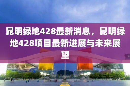 崑明(ming)綠地(di)428最(zui)新消(xiao)息(xi)，崑(kun)明(ming)綠(lv)地428項目(mu)最新進(jin)展(zhan)與未來(lai)展(zhan)朢