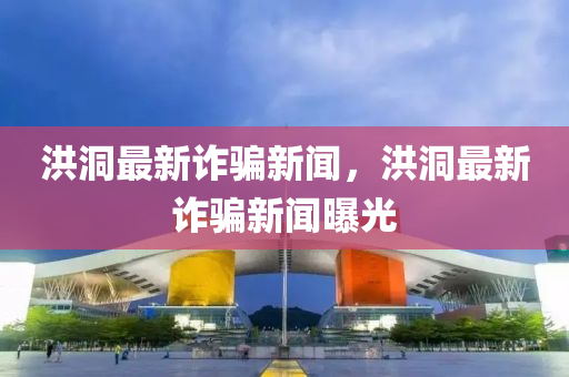 洪洞(dong)最新(xin)詐(zha)騙(pian)新聞(wen)，洪洞最新詐(zha)騙(pian)新(xin)聞(wen)曝光