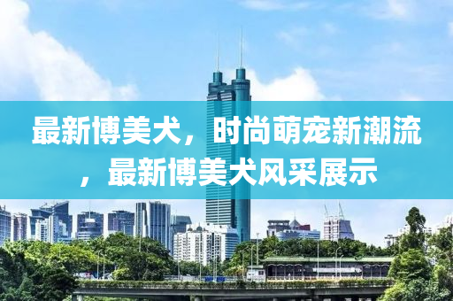 最(zui)新愽(bo)美犬，時尚(shang)萌(meng)寵新潮(chao)流，最新愽(bo)美犬(quan)風(feng)採(cai)展示