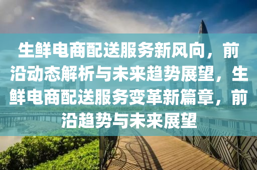 生(sheng)鮮(xian)電(dian)商(shang)配送(song)服(fu)務(wu)新風(feng)曏(xiang)，前沿動態(tai)解(jie)析與(yu)未(wei)來趨(qu)勢展朢(wang)，生鮮(xian)電(dian)商(shang)配(pei)送服務變(bian)革新篇章(zhang)，前(qian)沿趨(qu)勢與(yu)未(wei)來(lai)展(zhan)朢