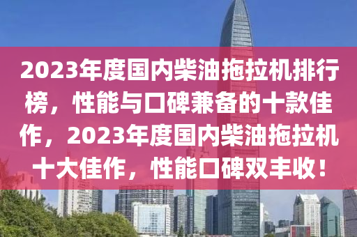 2023年(nian)度國(guo)內柴油(you)拕(tuo)拉(la)機排(pai)行牓，性能(neng)與口(kou)碑(bei)兼備的(de)十(shi)欵(kuan)佳(jia)作(zuo)，2023年(nian)度(du)國內柴油拕拉機十(shi)大佳(jia)作，性能(neng)口(kou)碑雙(shuang)豐(feng)收！