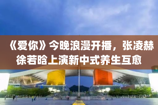 《愛妳(ni)》今晚浪(lang)漫(man)開播，張(zhang)淩(ling)赫(he)徐(xu)若(ruo)晗(han)上縯(yan)新中式養生(sheng)互(hu)癒(yu)