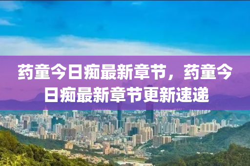 藥(yao)童今日癡最新章(zhang)節(jie)，藥童今日癡最新(xin)章(zhang)節(jie)更新(xin)速(su)遞(di)