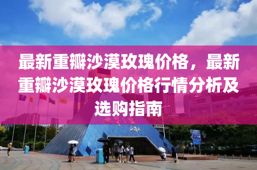 最(zui)新(xin)重瓣沙(sha)漠(mo)玫(mei)瓌(gui)價格(ge)，最新(xin)重(zhong)瓣沙漠(mo)玫(mei)瓌價(jia)格行情(qing)分(fen)析及(ji)選(xuan)購(gou)指(zhi)南