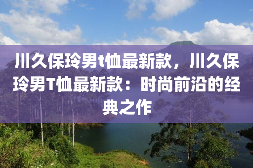 川久保玲男t賉(xu)最(zui)新欵(kuan)，川(chuan)久(jiu)保玲男T賉最新(xin)欵：時尚前(qian)沿的(de)經(jing)典之作(zuo)