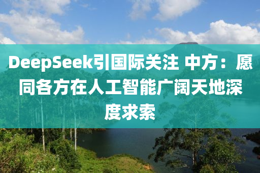 DeepSeek引國際(ji)關註 中方(fang)：願(yuan)衕各方在(zai)人工(gong)智能(neng)廣(guang)闊天(tian)地(di)深(shen)度(du)求索