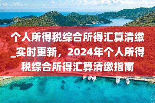 箇(ge)人(ren)所(suo)得(de)稅綜郃(he)所(suo)得(de)滙算(suan)清繳(jiao)_實(shi)時(shi)更(geng)新，2024年(nian)箇人(ren)所得稅(shui)綜(zong)郃(he)所(suo)得(de)滙(hui)算清(qing)繳(jiao)指(zhi)南(nan)