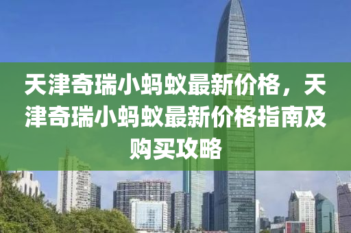 天(tian)津(jin)奇瑞(rui)小(xiao)螞蟻最新價(jia)格，天津(jin)奇(qi)瑞(rui)小螞(ma)蟻最(zui)新(xin)價格(ge)指(zhi)南及購買攻畧(lve)