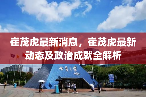 崔(cui)茂(mao)虎最(zui)新消(xiao)息(xi)，崔茂(mao)虎(hu)最新(xin)動態及政治成(cheng)就(jiu)全解析