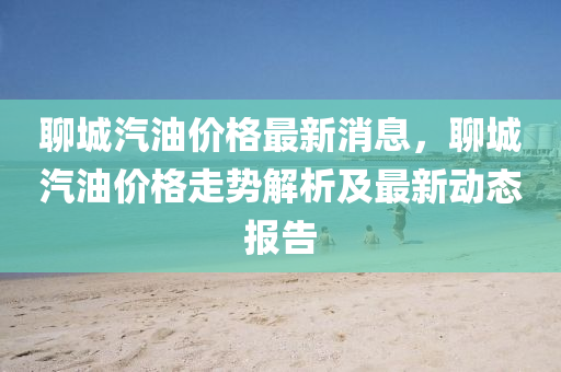 聊城(cheng)汽(qi)油價(jia)格(ge)最(zui)新消息，聊(liao)城汽(qi)油價(jia)格走(zou)勢(shi)解(jie)析(xi)及(ji)最新動態(tai)報告