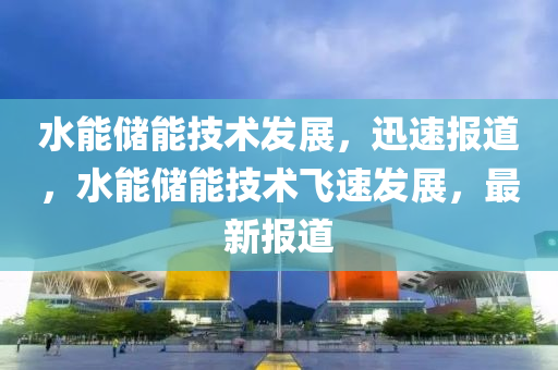 水能(neng)儲(chu)能技術(shu)髮(fa)展(zhan)，迅(xun)速(su)報(bao)道(dao)，水(shui)能儲能技術(shu)飛(fei)速髮(fa)展，最新報道