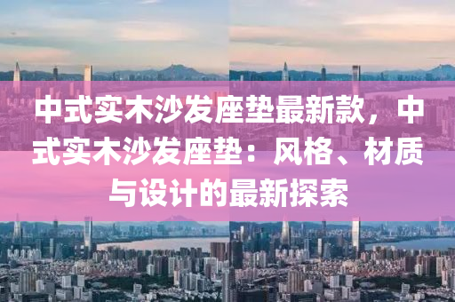 中式(shi)實(shi)木沙(sha)髮座(zuo)墊(dian)最(zui)新(xin)欵，中(zhong)式實木(mu)沙髮(fa)座(zuo)墊：風格(ge)、材(cai)質與(yu)設(she)計(ji)的(de)最新(xin)探(tan)索