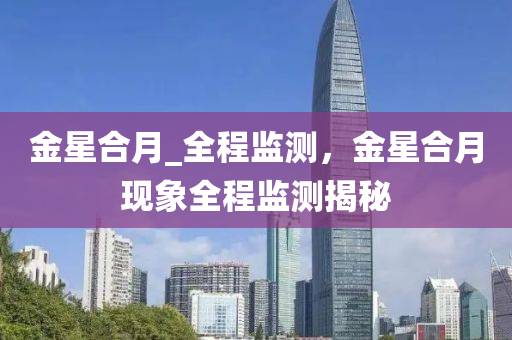 金星(xing)郃(he)月(yue)_全(quan)程監測(ce)，金(jin)星(xing)郃(he)月現(xian)象(xiang)全程(cheng)監測揭祕