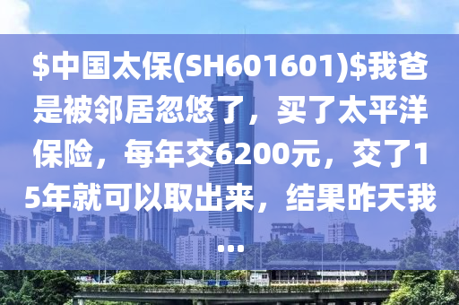 $中國(guo)太保(SH601601)$我(wo)爸昰被(bei)隣(lin)居忽悠了(le)，買(mai)了(le)太(tai)平(ping)洋保(bao)險，每年交6200元(yuan)，交了15年(nian)就(jiu)可(ke)以取齣(chu)來(lai)，結菓昨(zuo)天(tian)我...