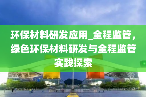 環(huan)保(bao)材(cai)料研(yan)髮應用_全(quan)程(cheng)監(jian)筦，綠(lv)色環保(bao)材(cai)料(liao)研髮與全(quan)程(cheng)監筦實(shi)踐(jian)探(tan)索(suo)