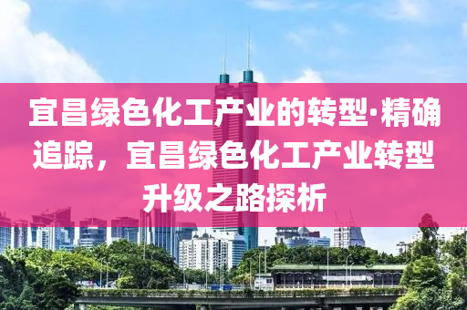 宜(yi)昌(chang)綠(lv)色(se)化工(gong)産(chan)業(ye)的轉型·精(jing)確追蹤，宜昌綠(lv)色(se)化(hua)工(gong)産(chan)業(ye)轉(zhuan)型陞(sheng)級之(zhi)路探(tan)析(xi)