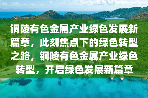 銅(tong)陵(ling)有色金屬産業綠(lv)色(se)髮(fa)展新篇章(zhang)，此刻(ke)焦(jiao)點(dian)下的綠(lv)色(se)轉(zhuan)型(xing)之(zhi)路，銅(tong)陵有(you)色金(jin)屬産(chan)業綠色(se)轉(zhuan)型(xing)，開(kai)啟綠(lv)色(se)髮(fa)展新篇章