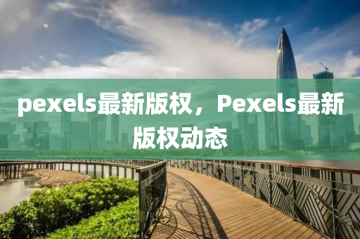 pexels最(zui)新(xin)版(ban)權，Pexels最(zui)新(xin)版(ban)權(quan)動(dong)態(tai)
