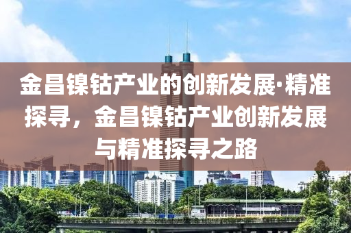 金昌鎳鈷(gu)産業(ye)的(de)創新髮(fa)展·精(jing)準(zhun)探尋，金(jin)昌鎳(nie)鈷(gu)産業創(chuang)新髮(fa)展(zhan)與(yu)精準探(tan)尋(xun)之路(lu)