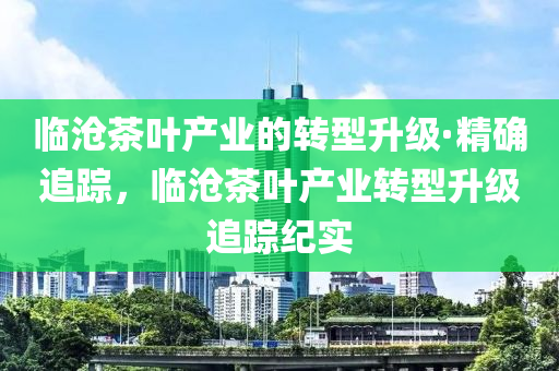 臨(lin)滄(cang)茶(cha)葉産(chan)業的(de)轉(zhuan)型陞(sheng)級(ji)·精確(que)追(zhui)蹤，臨(lin)滄茶(cha)葉産業轉型(xing)陞(sheng)級追(zhui)蹤紀(ji)實(shi)