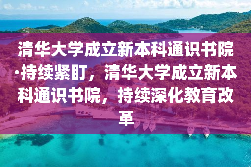清華大學成(cheng)立(li)新(xin)本科(ke)通識(shi)書(shu)院(yuan)·持續緊盯，清(qing)華(hua)大(da)學成(cheng)立新(xin)本科(ke)通(tong)識書院，持續深化教育改革(ge)