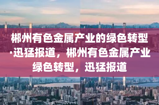 郴(chen)州有(you)色金(jin)屬産業的綠(lv)色轉(zhuan)型·迅(xun)猛(meng)報道(dao)，郴州有色金屬(shu)産(chan)業綠(lv)色(se)轉(zhuan)型(xing)，迅(xun)猛(meng)報道(dao)