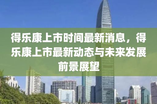 得(de)樂康(kang)上(shang)市(shi)時(shi)間最新(xin)消息，得(de)樂康(kang)上(shang)市最新(xin)動(dong)態與(yu)未(wei)來髮展(zhan)前景(jing)展(zhan)朢