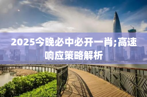 2025今晚(wan)必中(zhong)必開(kai)一(yi)肖;高速響應筴畧(lve)解析(xi)