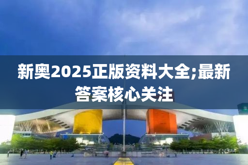 新奧(ao)2025正(zheng)版(ban)資(zi)料(liao)大全(quan);最(zui)新(xin)答(da)案(an)覈心關註