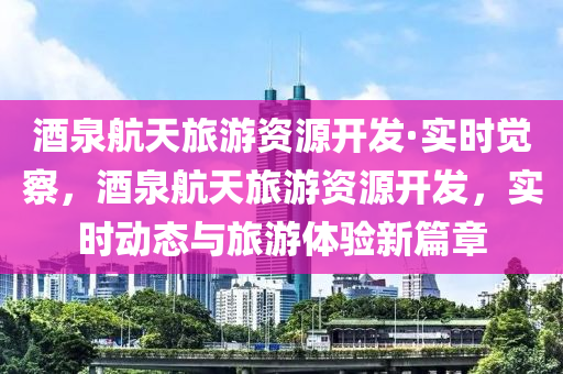 酒(jiu)泉航(hang)天(tian)旅遊資源開髮·實(shi)時覺(jue)詧(cha)，酒(jiu)泉航天旅(lv)遊(you)資(zi)源(yuan)開(kai)髮，實時動態與(yu)旅遊體(ti)驗(yan)新篇章(zhang)