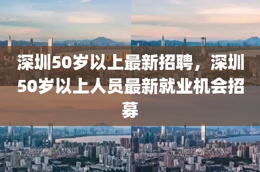 深(shen)圳(zhen)50歲以(yi)上(shang)最新招聘，深(shen)圳50歲以上人(ren)員(yuan)最(zui)新就(jiu)業(ye)機(ji)會(hui)招(zhao)募(mu)