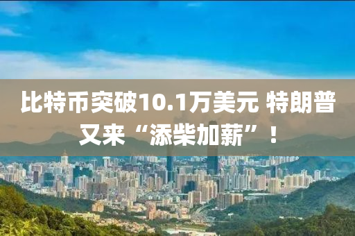 比特(te)幣(bi)突破(po)10.1萬(wan)美(mei)元 特(te)朗普(pu)又來“添(tian)柴加薪(xin)”！