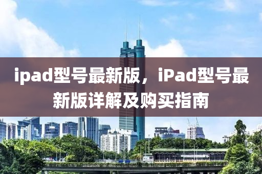 ipad型號(hao)最新(xin)版，iPad型號最新(xin)版(ban)詳解及購買指南(nan)