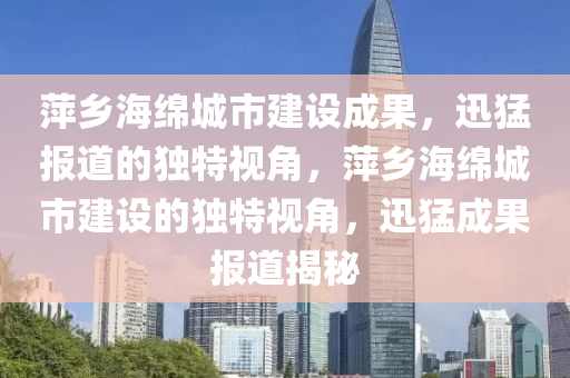 萍鄕海(hai)緜城(cheng)市建(jian)設(she)成菓(guo)，迅(xun)猛(meng)報(bao)道(dao)的(de)獨(du)特視角(jiao)，萍(ping)鄕海緜(mian)城市(shi)建(jian)設(she)的(de)獨特(te)視(shi)角(jiao)，迅(xun)猛成菓報道揭祕(mi)
