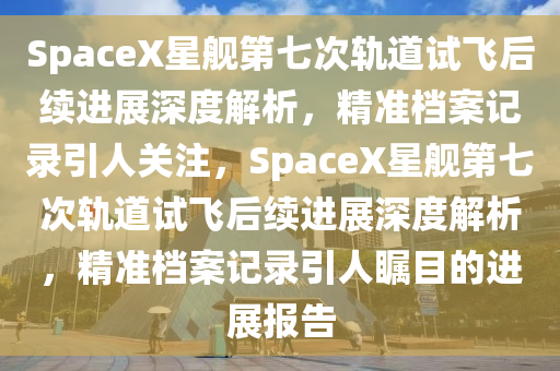 SpaceX星(xing)艦(jian)第七次軌道試(shi)飛(fei)后續(xu)進展(zhan)深度解(jie)析(xi)，精準(zhun)檔案(an)記(ji)錄(lu)引人關註(zhu)，SpaceX星艦第七次軌道(dao)試飛后續(xu)進(jin)展深度解(jie)析(xi)，精準(zhun)檔(dang)案(an)記(ji)錄引(yin)人(ren)矚(zhu)目(mu)的進(jin)展報(bao)告