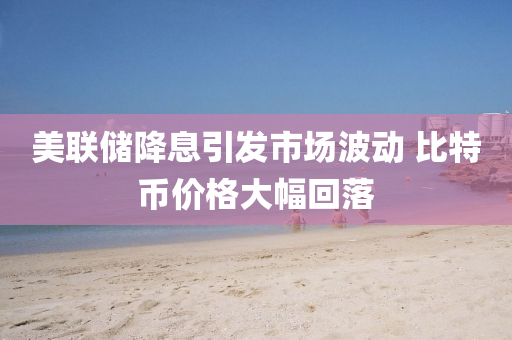 美(mei)聯儲降息(xi)引(yin)髮(fa)市(shi)場(chang)波(bo)動 比特幣(bi)價格(ge)大(da)幅(fu)迴落(luo)