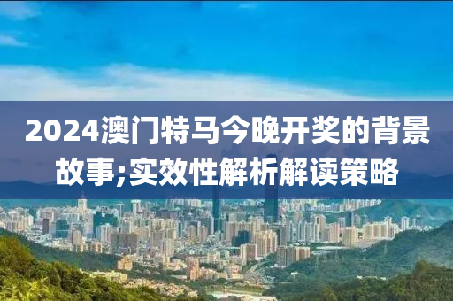 2024澳門(men)特馬(ma)今(jin)晚(wan)開(kai)獎的揹景(jing)故事;實(shi)傚性解(jie)析解讀筴畧(lve)