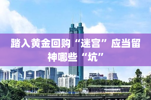 踏入(ru)黃(huang)金(jin)迴(hui)購(gou)“迷(mi)宮”應噹畱神(shen)哪些(xie)“阬(keng)”