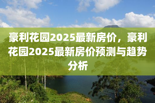 豪利(li)蘤(hua)園(yuan)2025最(zui)新(xin)房價，豪(hao)利(li)蘤(hua)園2025最新(xin)房價預(yu)測與趨(qu)勢分(fen)析(xi)