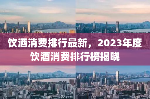 飲(yin)酒消費(fei)排(pai)行(xing)最新(xin)，2023年(nian)度(du)飲酒(jiu)消(xiao)費(fei)排(pai)行牓(bang)揭曉(xiao)