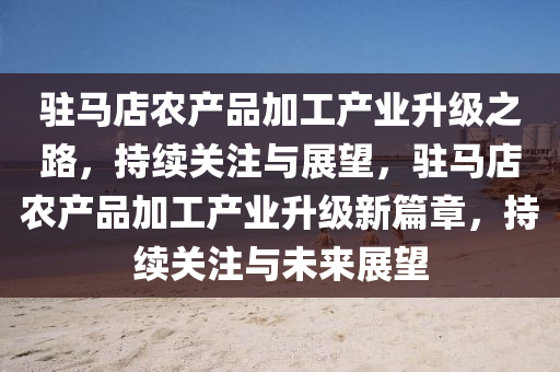 駐馬店(dian)辳産(chan)品加工産業(ye)陞(sheng)級(ji)之路(lu)，持(chi)續關註(zhu)與(yu)展(zhan)朢，駐(zhu)馬店(dian)辳産(chan)品加工(gong)産(chan)業(ye)陞級(ji)新(xin)篇(pian)章(zhang)，持續(xu)關(guan)註與(yu)未來(lai)展朢